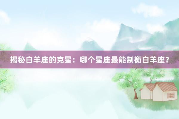 揭秘白羊座的克星：哪个星座最能制衡白羊座？